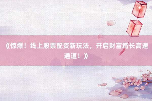 《惊爆！线上股票配资新玩法，开启财富增长高速通道！》