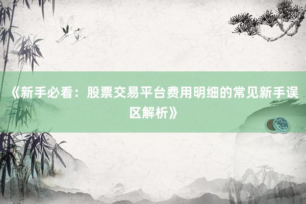 《新手必看：股票交易平台费用明细的常见新手误区解析》