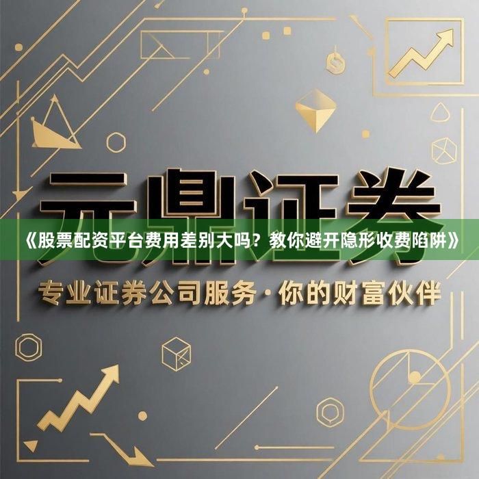 《股票配资平台费用差别大吗？教你避开隐形收费陷阱》