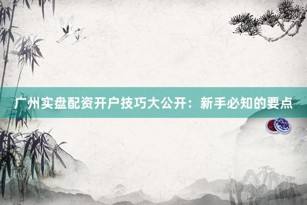 广州实盘配资开户技巧大公开：新手必知的要点