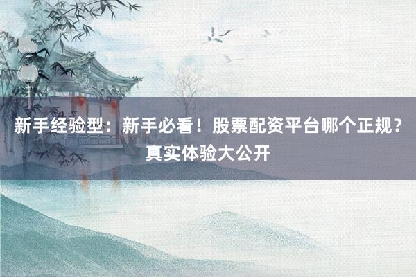 新手经验型：新手必看！股票配资平台哪个正规？真实体验大公开