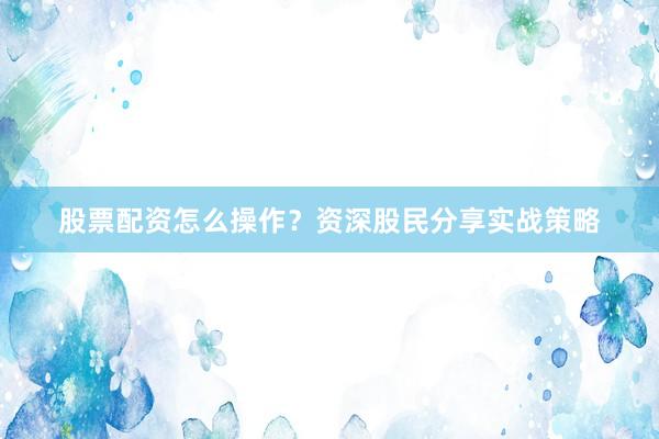 股票配资怎么操作？资深股民分享实战策略
