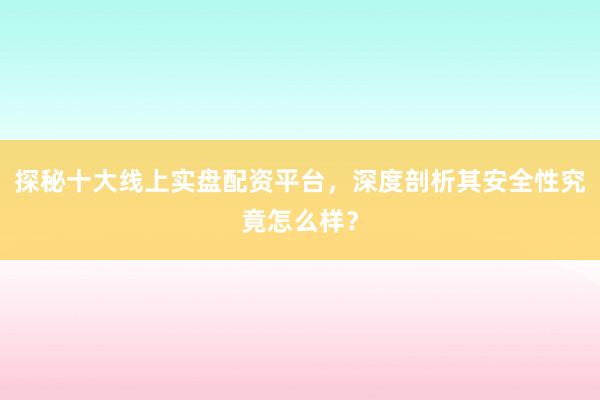 探秘十大线上实盘配资平台，深度剖析其安全性究竟怎么样？