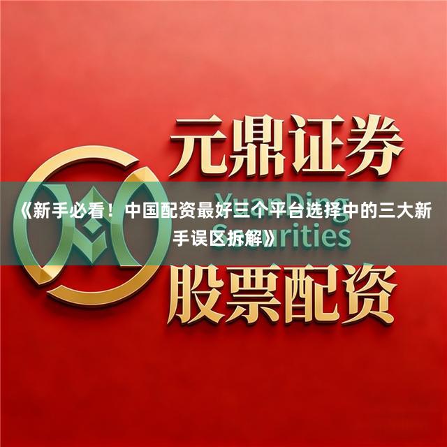 《新手必看！中国配资最好三个平台选择中的三大新手误区拆解》