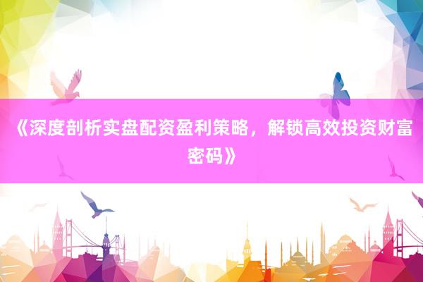 《深度剖析实盘配资盈利策略，解锁高效投资财富密码》