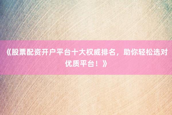 《股票配资开户平台十大权威排名，助你轻松选对优质平台！》