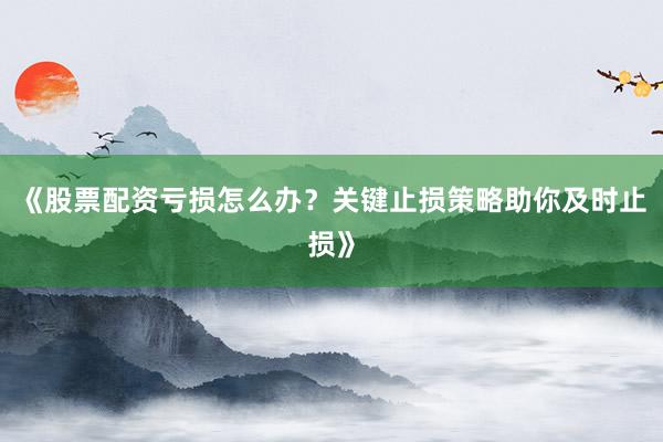 《股票配资亏损怎么办？关键止损策略助你及时止损》