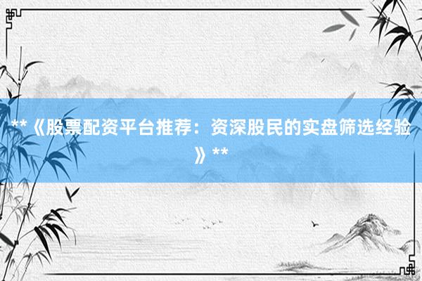 **《股票配资平台推荐：资深股民的实盘筛选经验》**