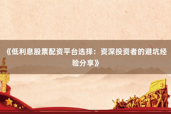 《低利息股票配资平台选择：资深投资者的避坑经验分享》