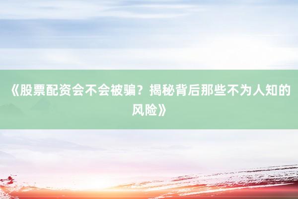 《股票配资会不会被骗？揭秘背后那些不为人知的风险》