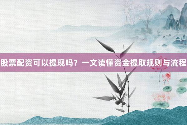股票配资可以提现吗？一文读懂资金提取规则与流程