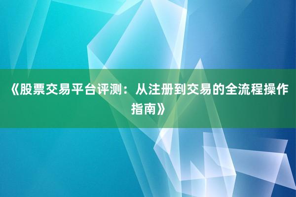 《股票交易平台评测：从注册到交易的全流程操作指南》