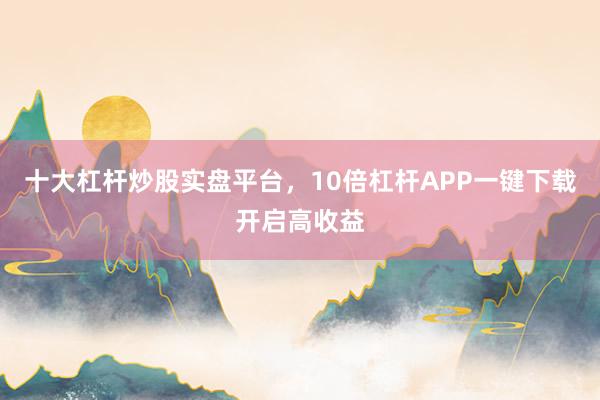 十大杠杆炒股实盘平台，10倍杠杆APP一键下载开启高收益