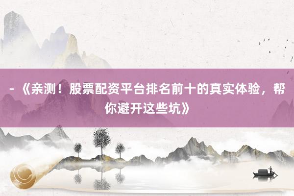 - 《亲测！股票配资平台排名前十的真实体验，帮你避开这些坑》