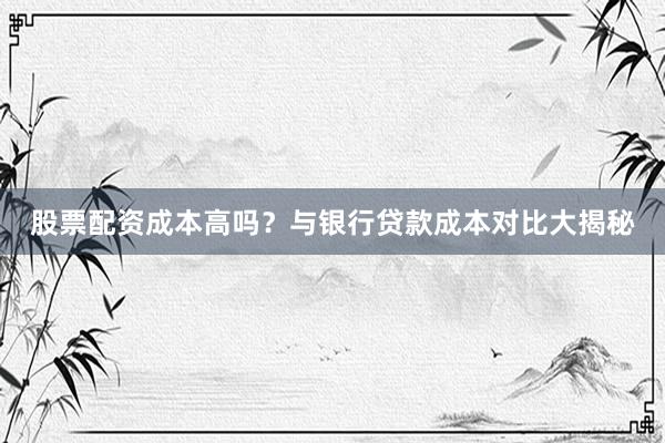 股票配资成本高吗？与银行贷款成本对比大揭秘