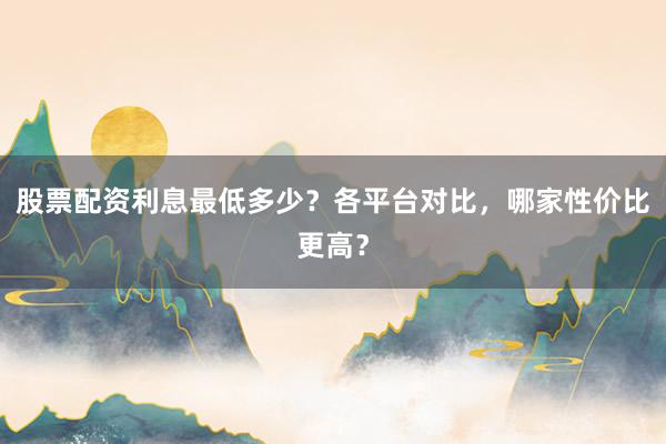 股票配资利息最低多少？各平台对比，哪家性价比更高？