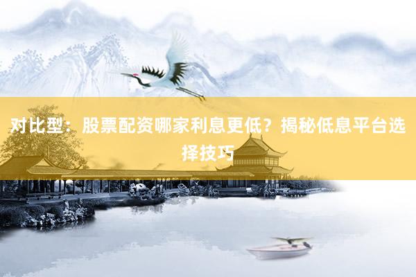 对比型：股票配资哪家利息更低？揭秘低息平台选择技巧