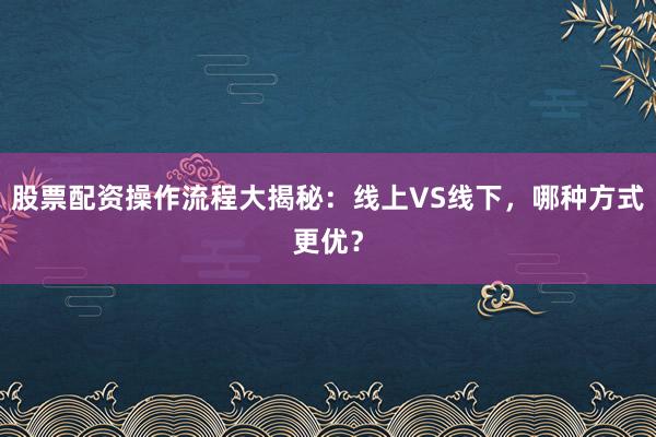 股票配资操作流程大揭秘：线上VS线下，哪种方式更优？