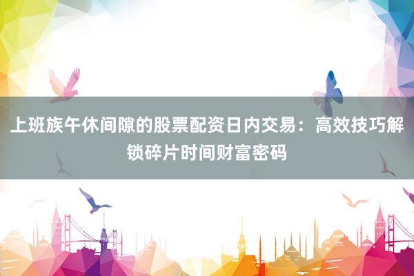 上班族午休间隙的股票配资日内交易：高效技巧解锁碎片时间财富密码