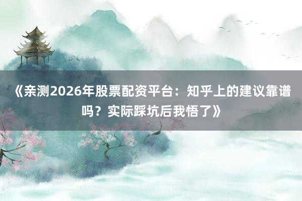 《亲测2026年股票配资平台：知乎上的建议靠谱吗？实际踩坑后我悟了》