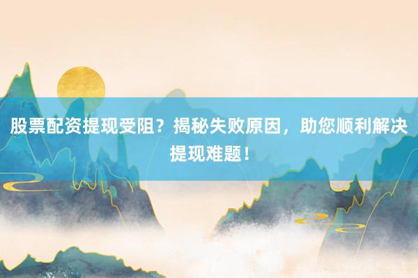 股票配资提现受阻？揭秘失败原因，助您顺利解决提现难题！