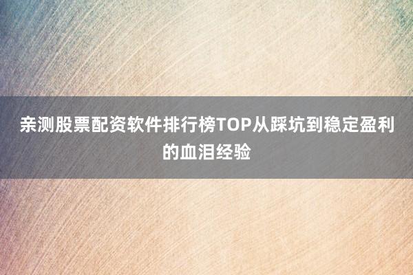 亲测股票配资软件排行榜TOP从踩坑到稳定盈利的血泪经验