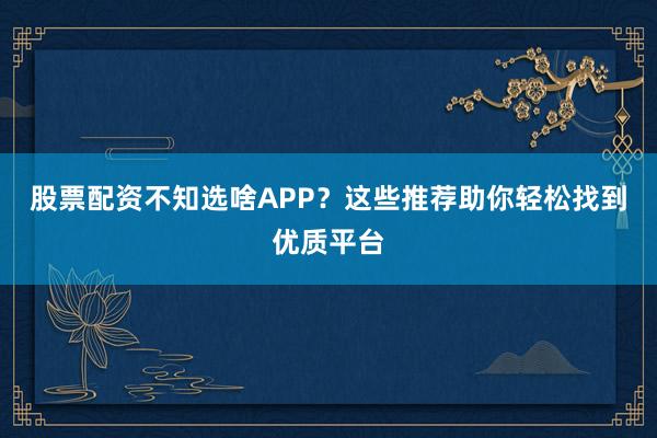 股票配资不知选啥APP？这些推荐助你轻松找到优质平台