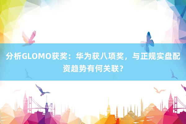 分析GLOMO获奖：华为获八项奖，与正规实盘配资趋势有何关联？