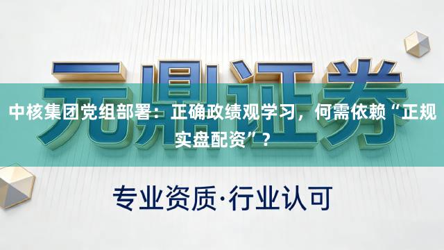 中核集团党组部署：正确政绩观学习，何需依赖“正规实盘配资”？