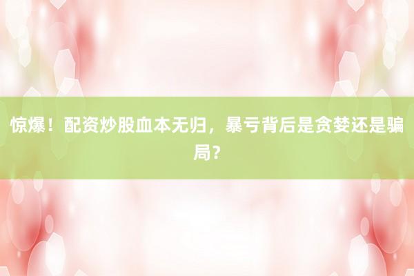 惊爆！配资炒股血本无归，暴亏背后是贪婪还是骗局？