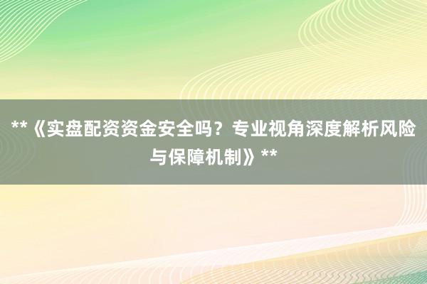 **《实盘配资资金安全吗？专业视角深度解析风险与保障机制》**